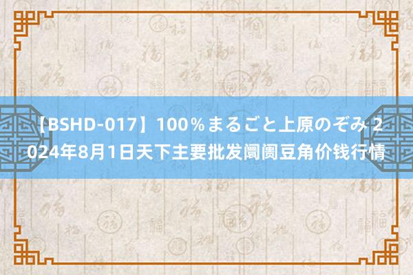 【BSHD-017】100%まるごと上原のぞみ 2024年8月1日天下主要批发阛阓豆角价钱行情