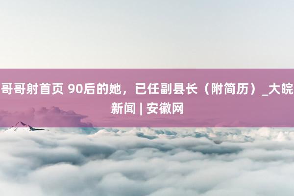 哥哥射首页 90后的她，已任副县长（附简历）_大皖新闻 | 安徽网