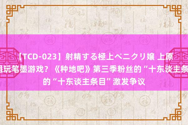 【TCD-023】射精する極上ペニクリ嬢 上原のぞみ 节目组玩笔墨游戏？《种地吧》第三季粉丝的“十东谈主条目”激发争议