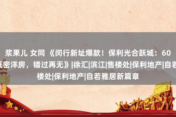 浆果儿 女同 《闵行新址爆款！保利光合跃城：600万抢TOD低密洋房，错过再无》|徐汇|滨江|售楼处|保利地产|自若雅居新篇章