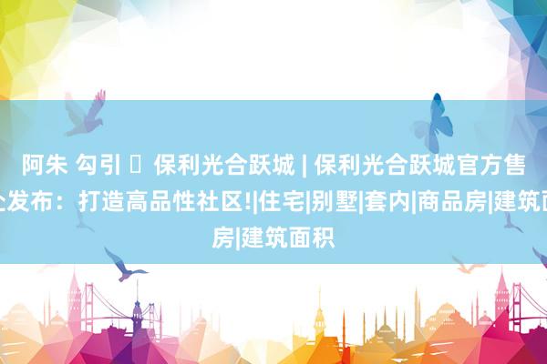 阿朱 勾引 ◈保利光合跃城 | 保利光合跃城官方售楼处发布：打造高品性社区!|住宅|别墅|套内|商品房|建筑面积