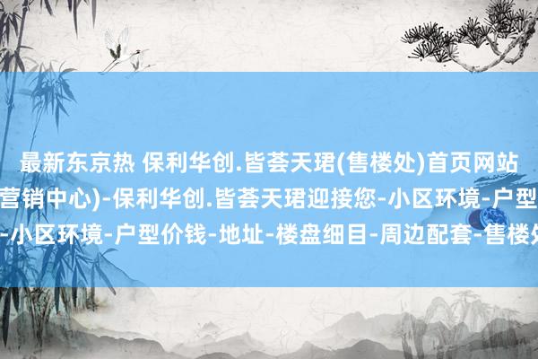 最新东京热 保利华创.皆荟天珺(售楼处)首页网站-保利华创.皆荟天珺(营销中心)-保利华创.皆荟天珺迎接您-小区环境-户型价钱-地址-楼盘细目-周边配套-售楼处-交房时期