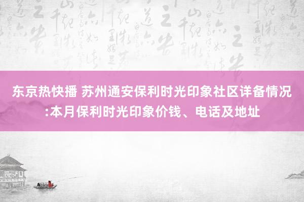 东京热快播 苏州通安保利时光印象社区详备情况:本月保利时光印象价钱、电话及地址