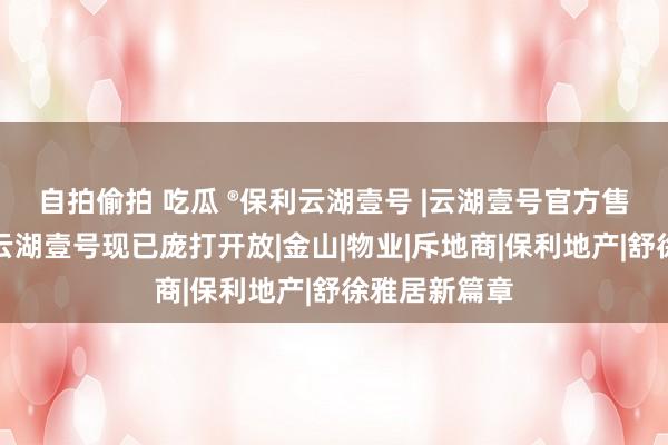 自拍偷拍 吃瓜 ®保利云湖壹号 |云湖壹号官方售楼处发布：云湖壹号现已庞打开放|金山|物业|斥地商|保利地产|舒徐雅居新篇章