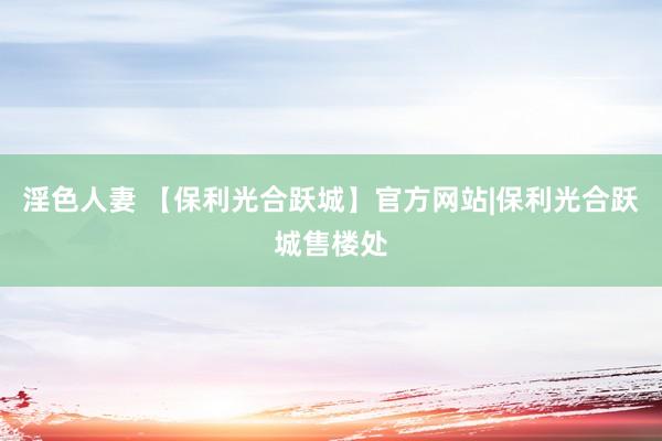 淫色人妻 【保利光合跃城】官方网站|保利光合跃城售楼处