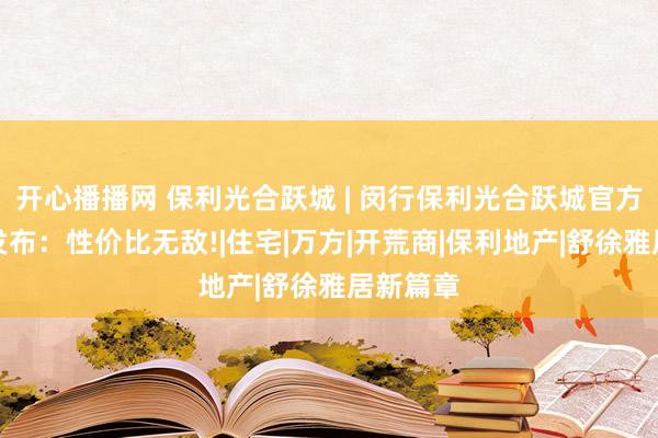 开心播播网 保利光合跃城 | 闵行保利光合跃城官方售楼处发布：性价比无敌!|住宅|万方|开荒商|保利地产|舒徐雅居新篇章