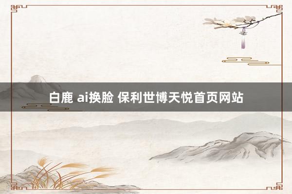 白鹿 ai换脸 保利世博天悦首页网站