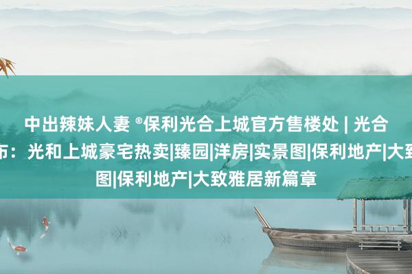 中出辣妹人妻 ®保利光合上城官方售楼处 | 光合上城官网发布：光和上城豪宅热卖|臻园|洋房|实景图|保利地产|大致雅居新篇章