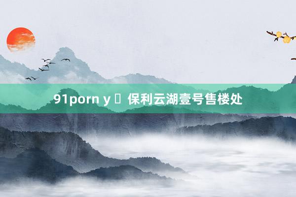 91porn y ❤保利云湖壹号售楼处