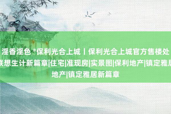 淫香淫色 ®保利光合上城丨保利光合上城官方售楼处发布：联想生计新篇章|住宅|准现房|实景图|保利地产|镇定雅居新篇章
