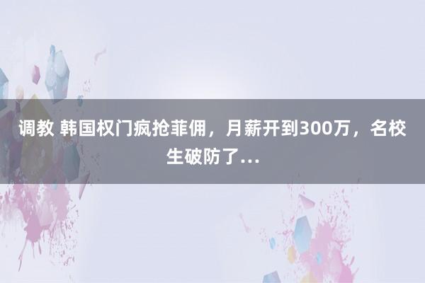 调教 韩国权门疯抢菲佣，月薪开到300万，名校生破防了…