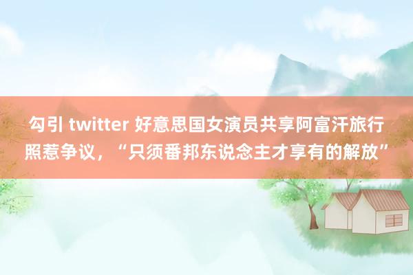 勾引 twitter 好意思国女演员共享阿富汗旅行照惹争议，“只须番邦东说念主才享有的解放”