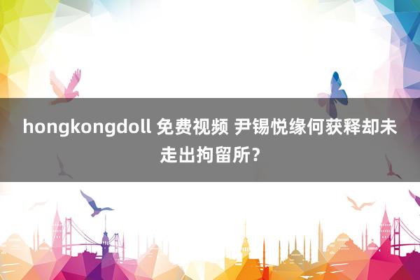 hongkongdoll 免费视频 尹锡悦缘何获释却未走出拘留所？