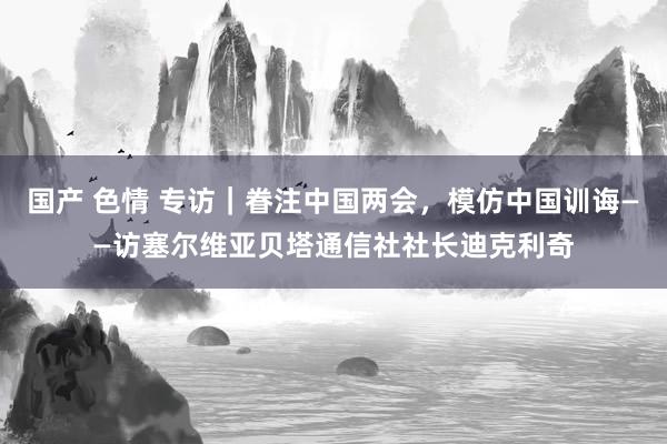 国产 色情 专访｜眷注中国两会，模仿中国训诲——访塞尔维亚贝塔通信社社长迪克利奇