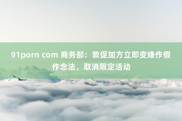 91porn com 商务部：敦促加方立即变嫌作假作念法，取消限定活动