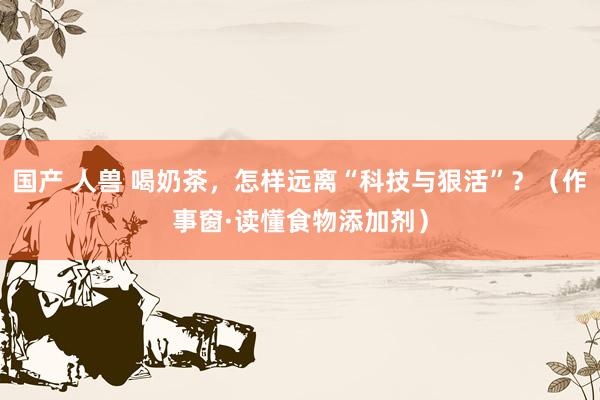 国产 人兽 喝奶茶，怎样远离“科技与狠活”？（作事窗·读懂食物添加剂）