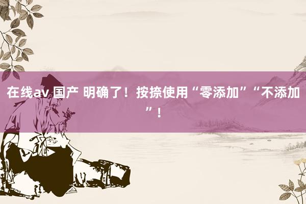 在线av 国产 明确了！按捺使用“零添加”“不添加”！
