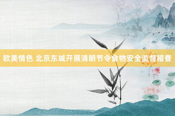 欧美情色 北京东城开展清朗节令食物安全监督稽查