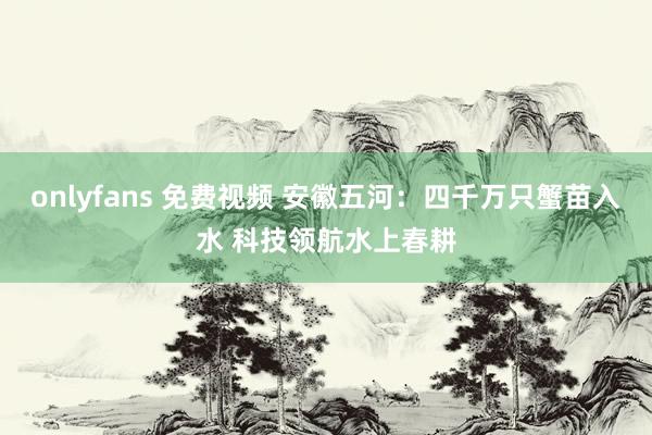 onlyfans 免费视频 安徽五河：四千万只蟹苗入水 科技领航水上春耕