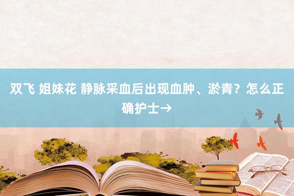 双飞 姐妹花 静脉采血后出现血肿、淤青？怎么正确护士→