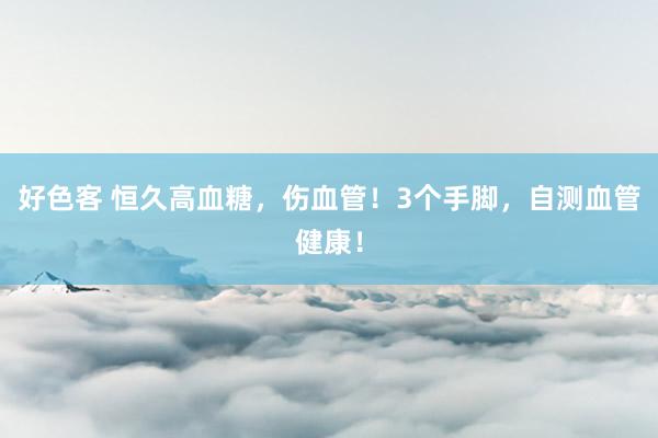 好色客 恒久高血糖，伤血管！3个手脚，自测血管健康！