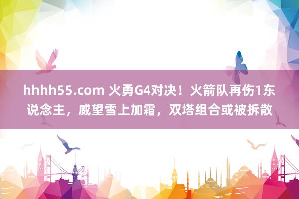 hhhh55.com 火勇G4对决！火箭队再伤1东说念主，威望雪上加霜，双塔组合或被拆散