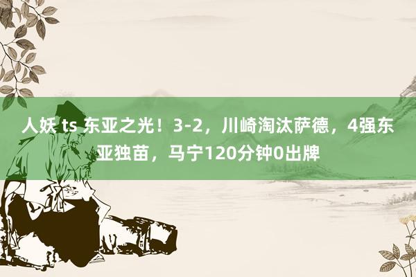 人妖 ts 东亚之光！3-2，川崎淘汰萨德，4强东亚独苗，马宁120分钟0出牌