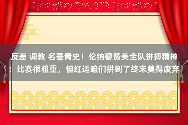 反差 调教 名垂青史！伦纳德赞美全队拼搏精神：比赛很粗重，但红运咱们拼到了终末莫得废弃