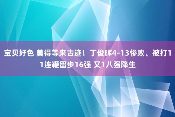 宝贝好色 莫得等来古迹！丁俊晖4-13惨败、被打11连鞭留步16强 又1八强降生