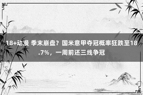 18+动漫 季末崩盘？国米意甲夺冠概率狂跌至18.7%，一周前还三线争冠