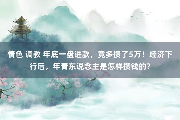 情色 调教 年底一盘进款，竟多攒了5万！经济下行后，年青东说念主是怎样攒钱的？