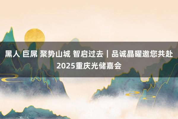 黑人 巨屌 聚势山城 智启过去｜品诚晶曜邀您共赴2025重庆光储嘉会