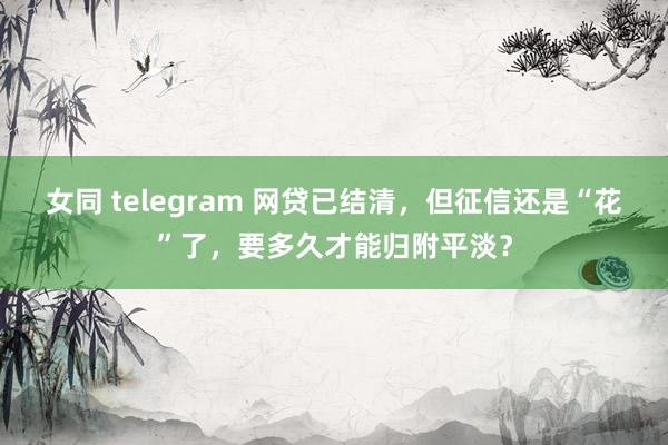 女同 telegram 网贷已结清，但征信还是“花”了，要多久才能归附平淡？