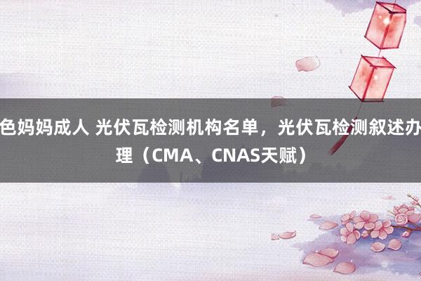色妈妈成人 光伏瓦检测机构名单，光伏瓦检测叙述办理（CMA、CNAS天赋）
