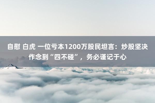 自慰 白虎 一位亏本1200万股民坦言：炒股坚决作念到“四不碰”，务必谨记于心