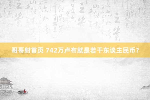 哥哥射首页 742万卢布就是若干东谈主民币？