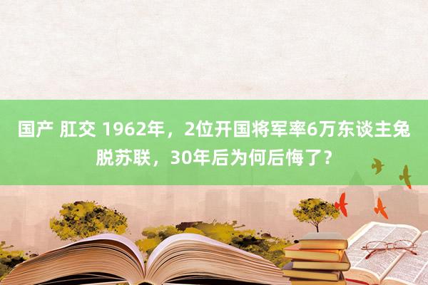 国产 肛交 1962年，2位开国将军率6万东谈主兔脱苏联，30年后为何后悔了？