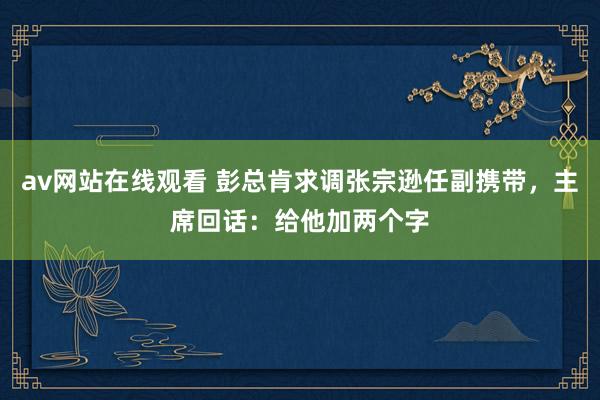 av网站在线观看 彭总肯求调张宗逊任副携带，主席回话：给他加两个字