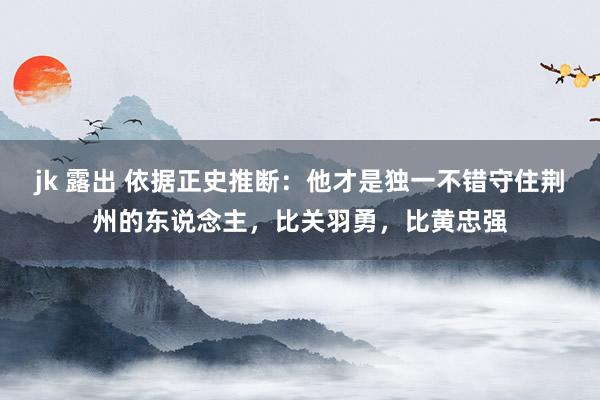 jk 露出 依据正史推断：他才是独一不错守住荆州的东说念主，比关羽勇，比黄忠强