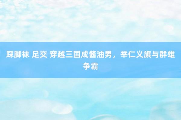 踩脚袜 足交 穿越三国成酱油男，举仁义旗与群雄争霸