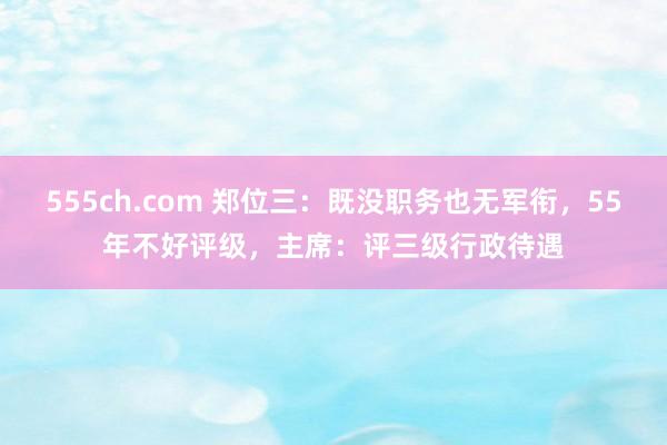 555ch.com 郑位三：既没职务也无军衔，55年不好评级，主席：评三级行政待遇