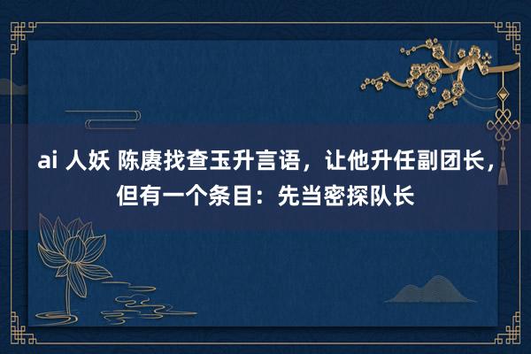 ai 人妖 陈赓找查玉升言语，让他升任副团长，但有一个条目：先当密探队长