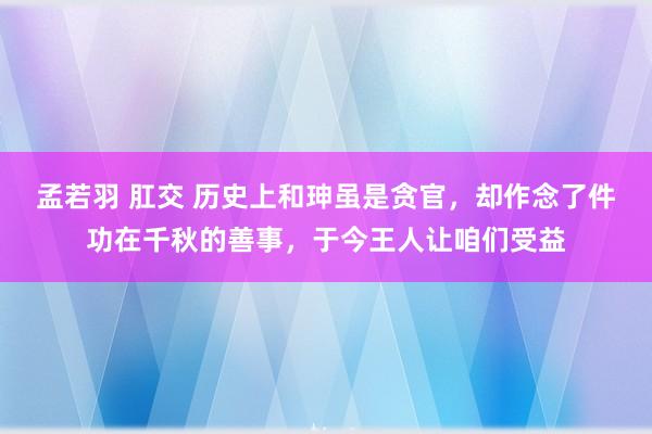 孟若羽 肛交 历史上和珅虽是贪官，却作念了件功在千秋的善事，于今王人让咱们受益