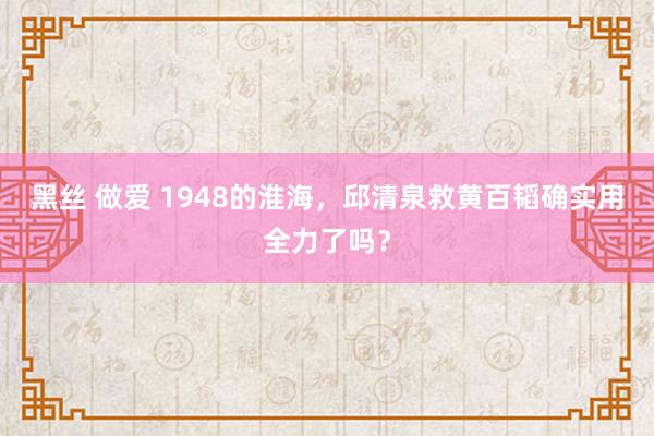 黑丝 做爱 1948的淮海，邱清泉救黄百韬确实用全力了吗？