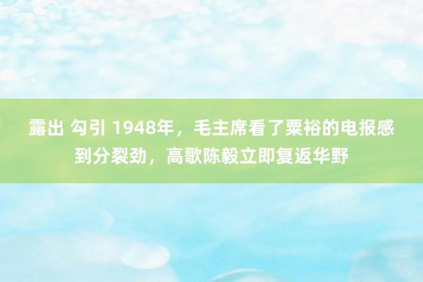 露出 勾引 1948年，毛主席看了粟裕的电报感到分裂劲，高歌陈毅立即复返华野