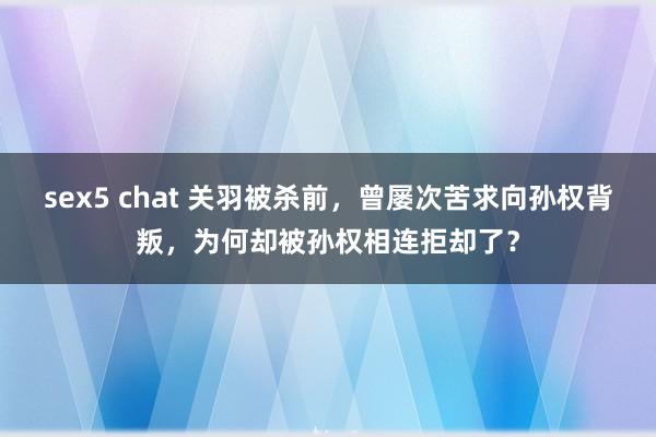 sex5 chat 关羽被杀前，曾屡次苦求向孙权背叛，为何却被孙权相连拒却了？