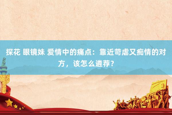 探花 眼镜妹 爱情中的痛点：靠近苛虐又痴情的对方，该怎么遴荐？