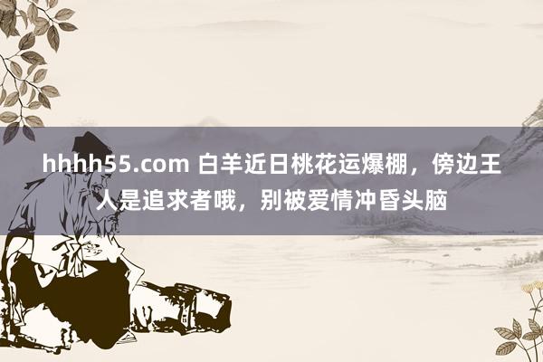 hhhh55.com 白羊近日桃花运爆棚，傍边王人是追求者哦，别被爱情冲昏头脑