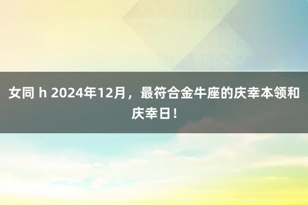 女同 h 2024年12月，最符合金牛座的庆幸本领和庆幸日！