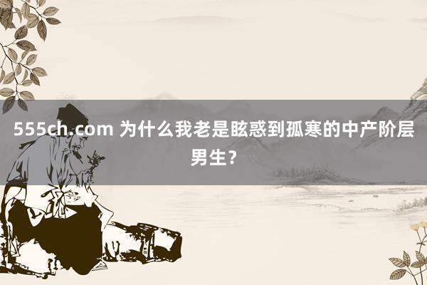 555ch.com 为什么我老是眩惑到孤寒的中产阶层男生？